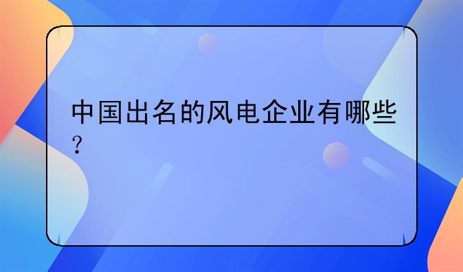 中国出名的风电企业有哪些？