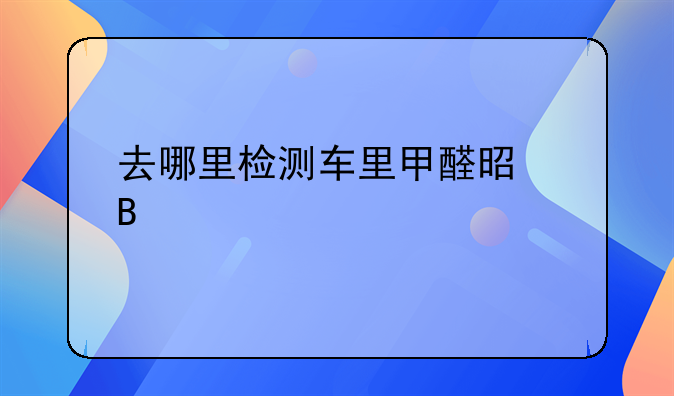 去哪里检测车里甲醛是否超标