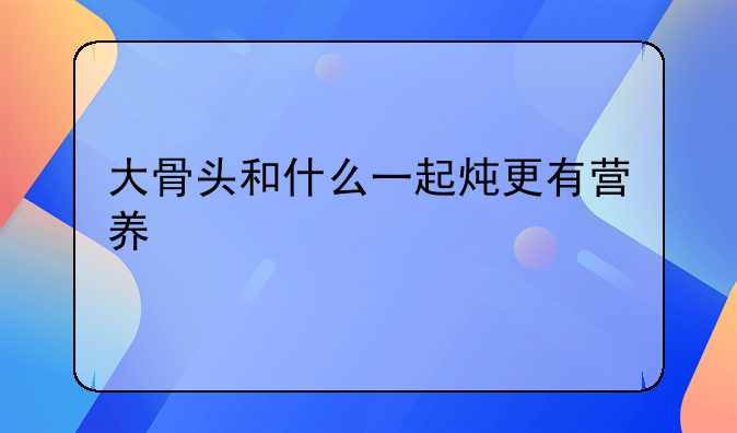 大骨头和什么一起炖更有营养