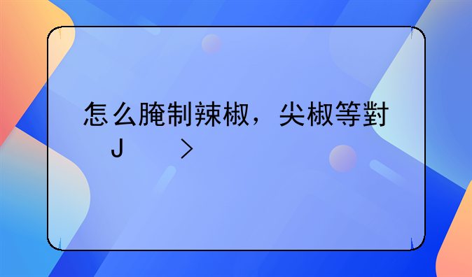 怎么做腌制辣椒咸菜好吃——怎样腌制辣椒咸菜好吃