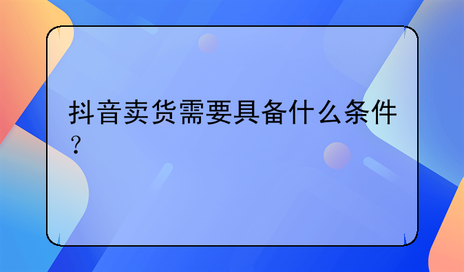 抖音卖货需要具备什么条件？