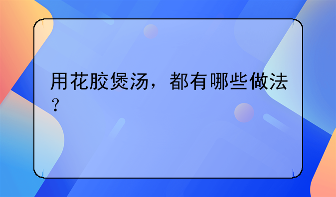 用花胶煲汤，都有哪些做法？