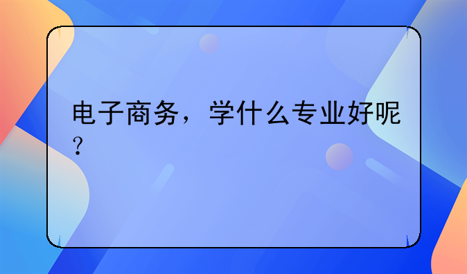 电子商务，学什么专业好呢？