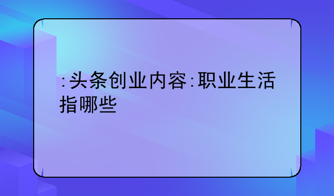 头条小白如何创业成功::头条创业内容:职业生活指哪些