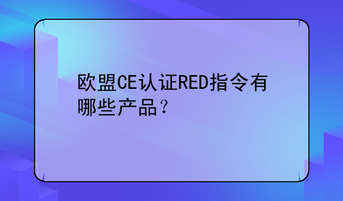 欧盟CE认证RED指令有哪些产品？