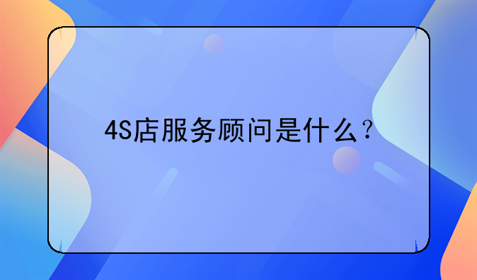 4s店服务顾问:4S店服务顾问是什么？