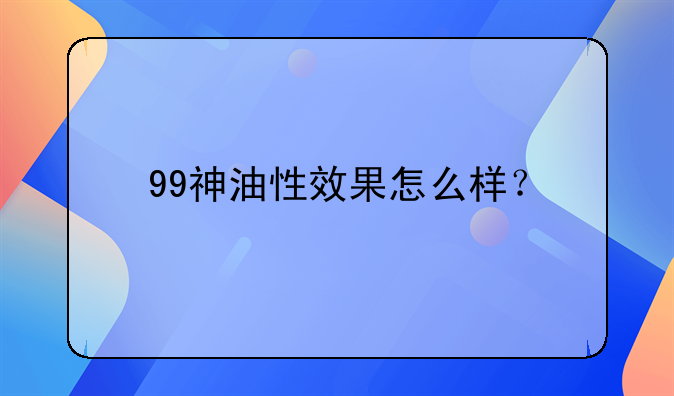 夫妻保健品__99神油性效果怎么样？