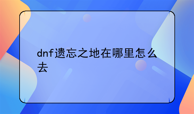 dnf遗忘之地在哪里、dnf遗忘之地在哪里怎么去