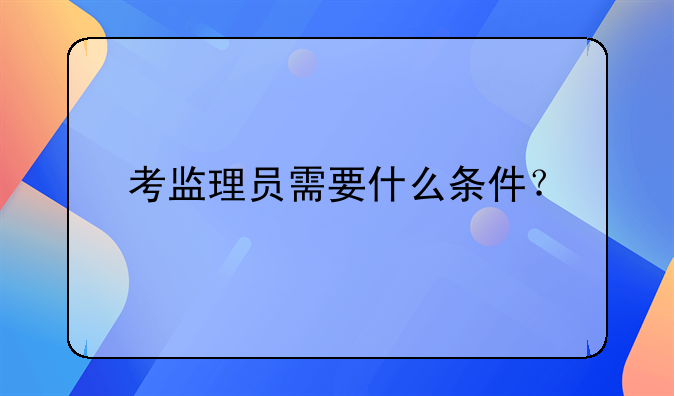 报考监理员的条件!报考监理员需要什么文凭