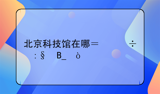 北京科技馆在哪？好玩吗？