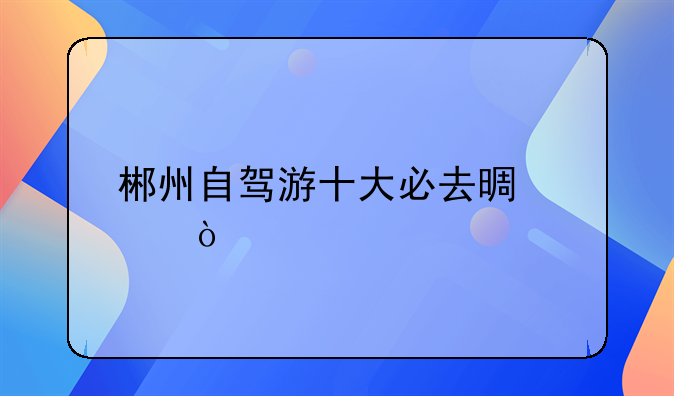 郴州自驾游十大必去景点？