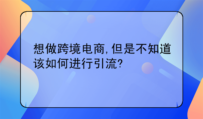 电商网站怎么提高流量效率。想做跨境电商,但是不知道该如何进行引流?