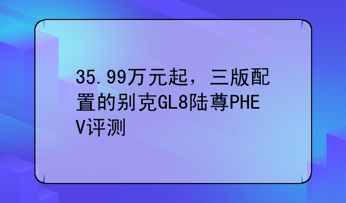 35.99万元起，三版配置的别克GL8陆尊PHEV评测