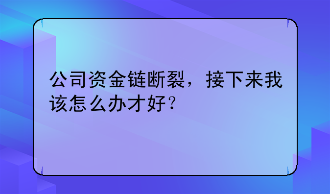 公司资金链断裂，接下来我该怎么办才好？