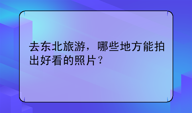 去东北旅游，哪些地方能拍出好看的照片？