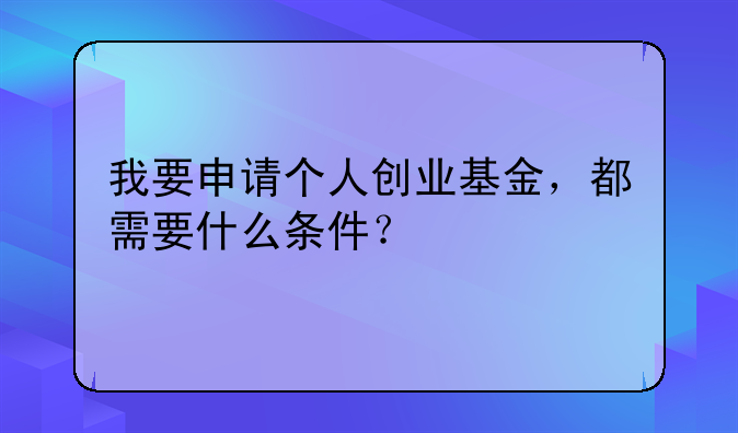 我要申请个人创业基金，都需要什么条件？