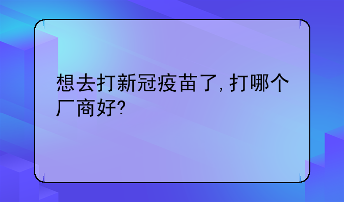 想去打新冠疫苗了,打哪个厂商好?