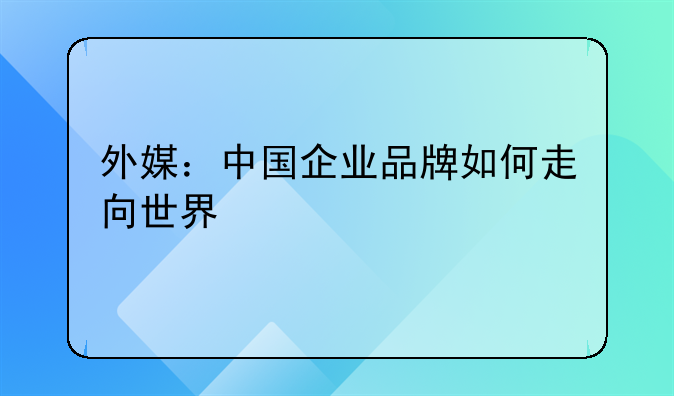 外媒：中国企业品牌如何走向世界