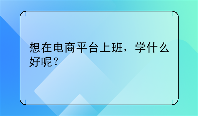 电商如何上班快__想在电商平台上班，学什么好呢？