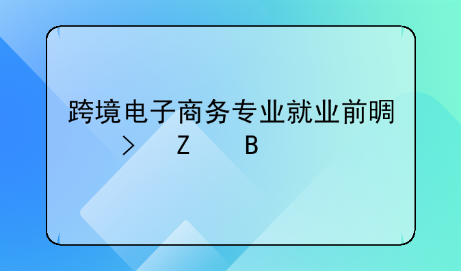 跨境电商的专业好吗、跨境电子商务专业就业前景及方向