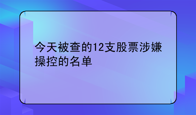 今天被查的12支股票涉嫌操控的名单