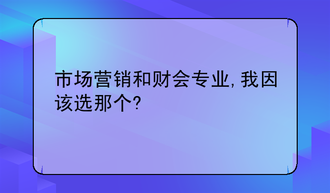 财会如何创业找门路.市场营销和财会专业,我因该选那个?