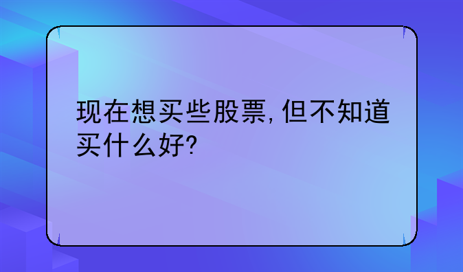 现在想买些股票,但不知道买什么好?