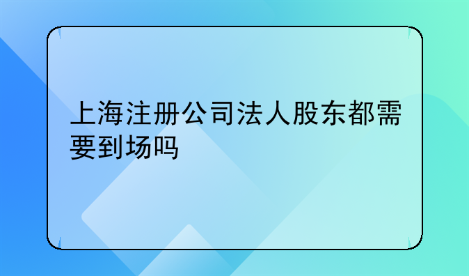 上海注册公司法人股东都需要到场吗