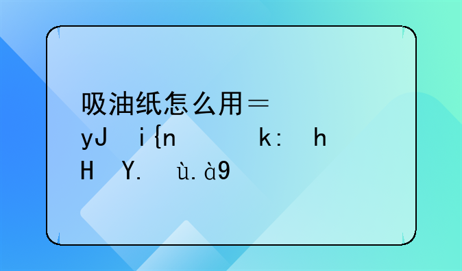 吸油纸怎么用？使用时需注意些什么