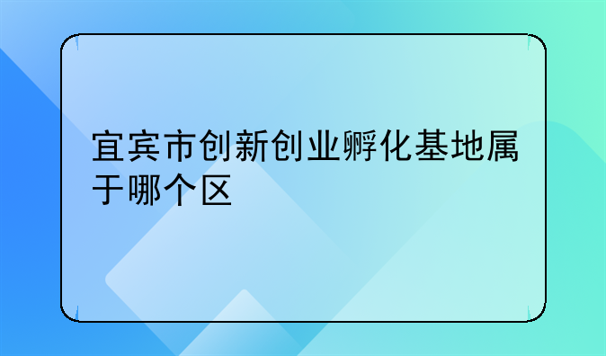 宜宾市创新创业孵化基地属于哪个区