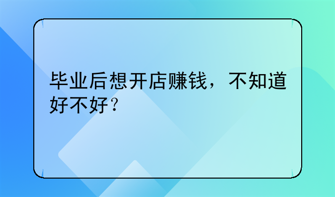 毕业后想开店赚钱，不知道好不好？