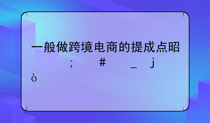 一般做跨境电商的提成点是怎么算的？