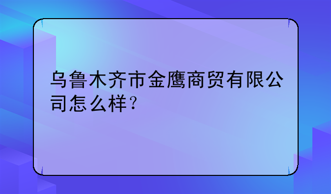 金鹰商贸集团怎么样__乌鲁木齐市金鹰商贸有限公司怎么样？