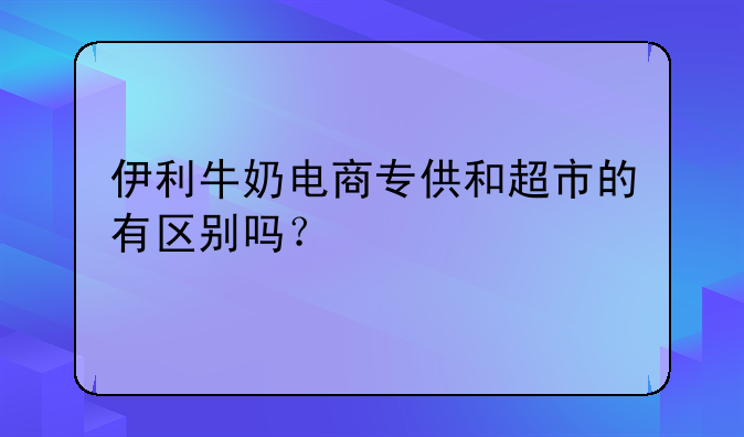 伊利牛奶电商专供和超市的有区别吗？