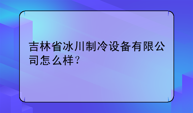 吉林省冰川制冷设备有限公司怎么样？