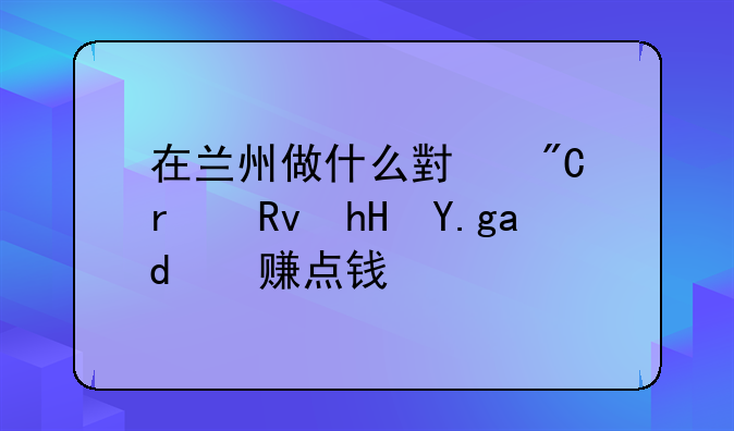 甘肃低成本投资创业~在兰州做什么小成本生意也以赚点钱？