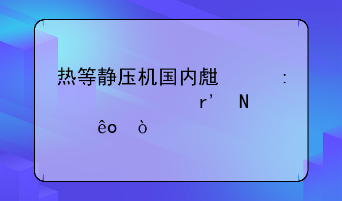 热等静压机国内生产厂家主要有哪些？