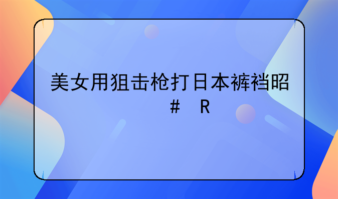 美女用狙击枪打日本裤裆是什么电视剧