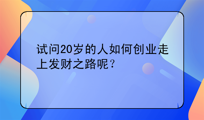 如何创业挣钱吃亏;试问20岁的人如何创业走上发财之路呢？