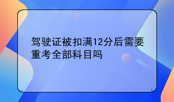 驾驶证被扣满12分后需要重考全部科目吗