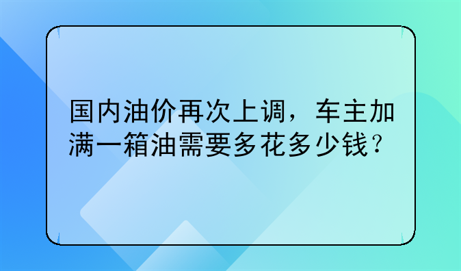 国内油价再次上调，车主加满一箱油需要多花多少钱？