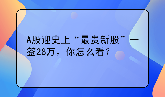 a股发行市盈率最高股票—A股迎史上“最贵新股”一签28万，你怎么看？