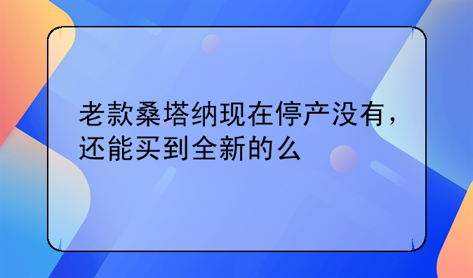 老款桑塔纳现在停产没有，还能买到全新的么