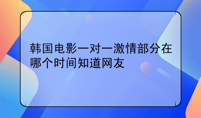 1对1韩国电影__韩国电影一对一激情部分在哪个时间知道网友