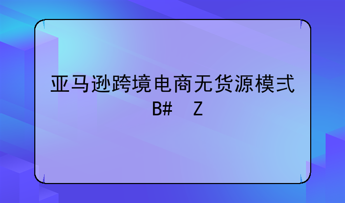 亚马逊跨境电商无货源模式适合新手卖家做吗？