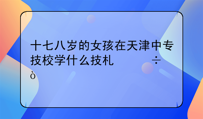 十七八岁的女孩在天津中专技校学什么技术好？