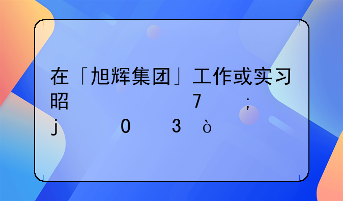 在「旭辉集团」工作或实习是一种怎样的体验？