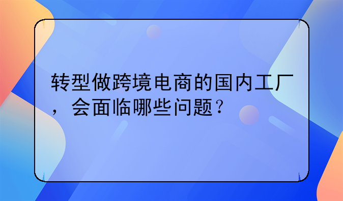 厂家能做跨境电商吗吗!转型做跨境电商的国内工厂，会面临哪些问题？