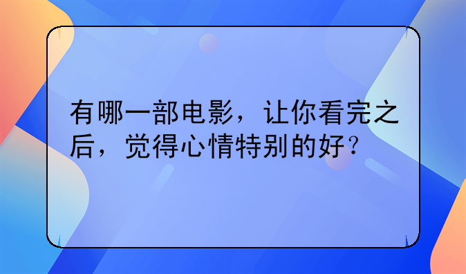 看了心情好的电影——有哪一部电影，让你看完之后，觉得心情特别的好？