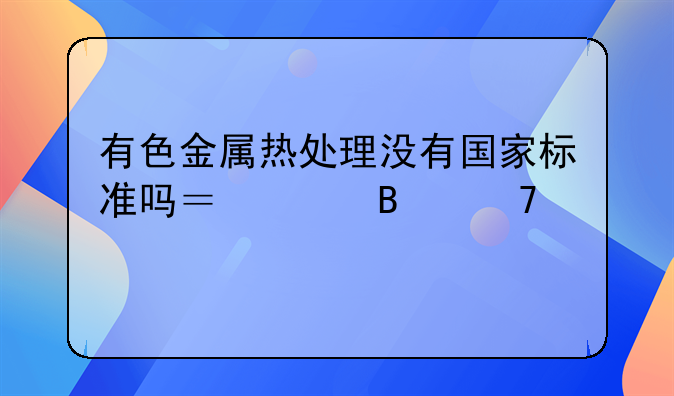 有色金属热处理没有国家标准吗？请各位前辈指点。